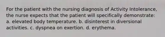 For the patient with the nursing diagnosis of Activity Intolerance, the nurse expects that the patient will specifically demonstrate: a. elevated body temperature. b. disinterest in diversional activities. c. dyspnea on exertion. d. erythema.