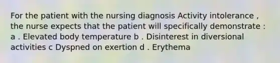 For the patient with the nursing diagnosis Activity intolerance , the nurse expects that the patient will specifically demonstrate : a . Elevated body temperature b . Disinterest in diversional activities c Dyspned on exertion d . Erythema