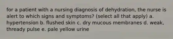 for a patient with a nursing diagnosis of dehydration, the nurse is alert to which signs and symptoms? (select all that apply) a. hypertension b. flushed skin c. dry mucous membranes d. weak, thready pulse e. pale yellow urine