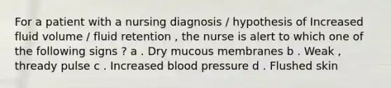 For a patient with a nursing diagnosis / hypothesis of Increased fluid volume / fluid retention , the nurse is alert to which one of the following signs ? a . Dry mucous membranes b . Weak , thready pulse c . Increased blood pressure d . Flushed skin