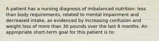 A patient has a nursing diagnosis of imbalanced nutrition: less than body requirements, related to mental impairment and decreased intake, as evidenced by increasing confusion and weight loss of more than 30 pounds over the last 6 months. An appropriate short-term goal for this patient is to: