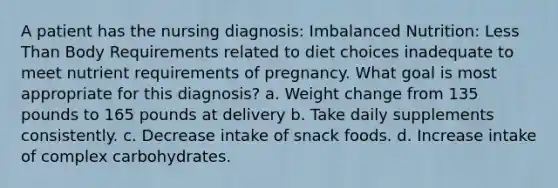 A patient has the nursing diagnosis: Imbalanced Nutrition: Less Than Body Requirements related to diet choices inadequate to meet nutrient requirements of pregnancy. What goal is most appropriate for this diagnosis? a. Weight change from 135 pounds to 165 pounds at delivery b. Take daily supplements consistently. c. Decrease intake of snack foods. d. Increase intake of complex carbohydrates.