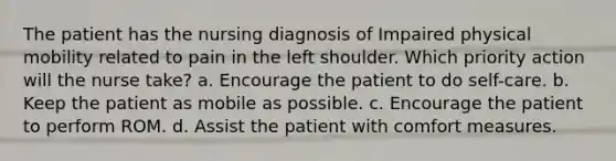 The patient has the nursing diagnosis of Impaired physical mobility related to pain in the left shoulder. Which priority action will the nurse take? a. Encourage the patient to do self-care. b. Keep the patient as mobile as possible. c. Encourage the patient to perform ROM. d. Assist the patient with comfort measures.