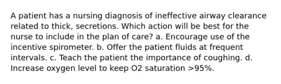 A patient has a nursing diagnosis of ineffective airway clearance related to thick, secretions. Which action will be best for the nurse to include in the plan of care? a. Encourage use of the incentive spirometer. b. Offer the patient fluids at frequent intervals. c. Teach the patient the importance of coughing. d. Increase oxygen level to keep O2 saturation >95%.