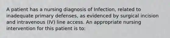 A patient has a nursing diagnosis of Infection, related to inadequate primary defenses, as evidenced by surgical incision and intravenous (IV) line access. An appropriate nursing intervention for this patient is to: