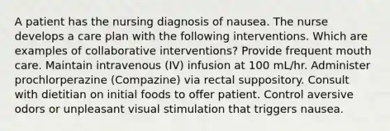 A patient has the nursing diagnosis of nausea. The nurse develops a care plan with the following interventions. Which are examples of collaborative interventions? Provide frequent mouth care. Maintain intravenous (IV) infusion at 100 mL/hr. Administer prochlorperazine (Compazine) via rectal suppository. Consult with dietitian on initial foods to offer patient. Control aversive odors or unpleasant visual stimulation that triggers nausea.