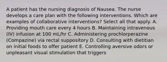 A patient has the nursing diagnosis of Nausea. The nurse develops a care plan with the following interventions. Which are examples of collaborative interventions? Select all that apply. A. Providing mouth care every 4 hours B. Maintaining intravenous (IV) infusion at 100 mL/hr C. Administering prochlorperazine (Compazine) via rectal suppository D. Consulting with dietitian on initial foods to offer patient E. Controlling aversive odors or unpleasant visual stimulation that triggers