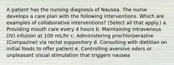 A patient has the nursing diagnosis of Nausea. The nurse develops a care plan with the following interventions. Which are examples of collaborative interventions? (Select all that apply.) a. Providing mouth care every 4 hours b. Maintaining intravenous (IV) infusion at 100 mL/hr c. Administering prochlorperazine (Compazine) via rectal suppository d. Consulting with dietitian on initial foods to offer patient e. Controlling aversive odors or unpleasant visual stimulation that triggers nausea