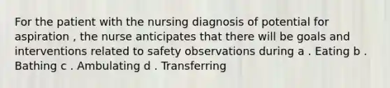 For the patient with the nursing diagnosis of potential for aspiration , the nurse anticipates that there will be goals and interventions related to safety observations during a . Eating b . Bathing c . Ambulating d . Transferring