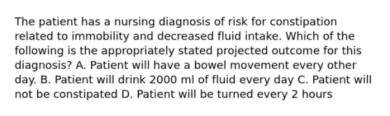 The patient has a nursing diagnosis of risk for constipation related to immobility and decreased fluid intake. Which of the following is the appropriately stated projected outcome for this diagnosis? A. Patient will have a bowel movement every other day. B. Patient will drink 2000 ml of fluid every day C. Patient will not be constipated D. Patient will be turned every 2 hours