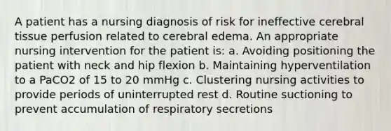 A patient has a nursing diagnosis of risk for ineffective cerebral tissue perfusion related to cerebral edema. An appropriate nursing intervention for the patient is: a. Avoiding positioning the patient with neck and hip flexion b. Maintaining hyperventilation to a PaCO2 of 15 to 20 mmHg c. Clustering nursing activities to provide periods of uninterrupted rest d. Routine suctioning to prevent accumulation of respiratory secretions