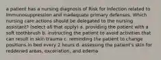 a patient has a nursing diagnosis of Risk for Infection related to Immunosuppression and inadequate primary defenses. Which nursing care actions should be delegated to the nursing assistant? (select all that apply) a. providing the patient with a soft toothbrush b. instructing the patient to avoid activities that can result in skin trauma c. reminding the patient to change positions in bed every 2 hours d. assessing the patient's skin for reddened areas, excoriation, and edema