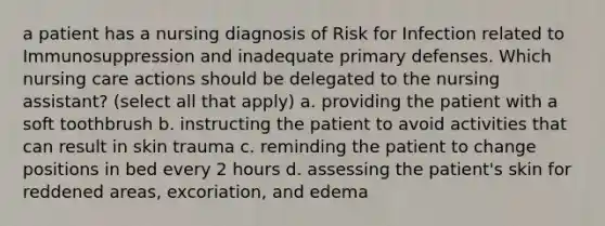 a patient has a nursing diagnosis of Risk for Infection related to Immunosuppression and inadequate primary defenses. Which nursing care actions should be delegated to the nursing assistant? (select all that apply) a. providing the patient with a soft toothbrush b. instructing the patient to avoid activities that can result in skin trauma c. reminding the patient to change positions in bed every 2 hours d. assessing the patient's skin for reddened areas, excoriation, and edema