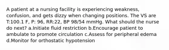 A patient at a nursing facility is experiencing weakness, confusion, and gets dizzy when changing positions. The VS are T:100.1 F, P: 96, RR:22, BP 98/54 mmHg. What should the nurse do next? a.Initiate fluid restriction b.Encourage patient to ambulate to promote circulation c.Assess for peripheral edema d.Monitor for orthostatic hypotension