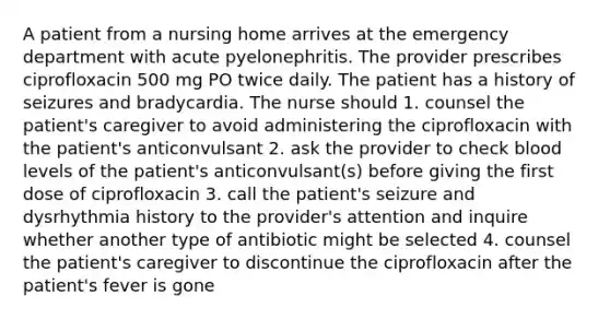 A patient from a nursing home arrives at the emergency department with acute pyelonephritis. The provider prescribes ciprofloxacin 500 mg PO twice daily. The patient has a history of seizures and bradycardia. The nurse should 1. counsel the patient's caregiver to avoid administering the ciprofloxacin with the patient's anticonvulsant 2. ask the provider to check blood levels of the patient's anticonvulsant(s) before giving the first dose of ciprofloxacin 3. call the patient's seizure and dysrhythmia history to the provider's attention and inquire whether another type of antibiotic might be selected 4. counsel the patient's caregiver to discontinue the ciprofloxacin after the patient's fever is gone