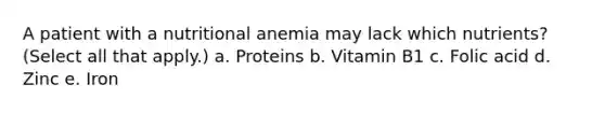 A patient with a nutritional anemia may lack which nutrients? (Select all that apply.) a. Proteins b. Vitamin B1 c. Folic acid d. Zinc e. Iron