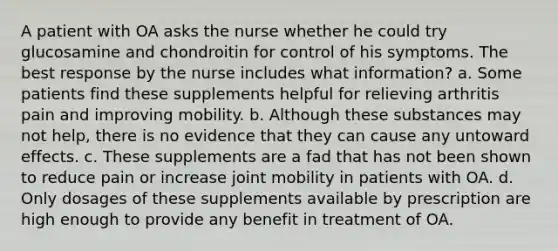 A patient with OA asks the nurse whether he could try glucosamine and chondroitin for control of his symptoms. The best response by the nurse includes what information? a. Some patients find these supplements helpful for relieving arthritis pain and improving mobility. b. Although these substances may not help, there is no evidence that they can cause any untoward effects. c. These supplements are a fad that has not been shown to reduce pain or increase joint mobility in patients with OA. d. Only dosages of these supplements available by prescription are high enough to provide any benefit in treatment of OA.