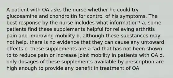 A patient with OA asks the nurse whether he could try glucosamine and chondroitin for control of his symptoms. The best response by the nurse includes what information? a. some patients find these supplements helpful for relieving arthritis pain and improving mobility b. although these substances may not help, there is no evidence that they can cause any untoward effects c. these supplements are a fad that has not been shown to to reduce pain or increase joint mobility in patients with OA d. only dosages of these supplements available by prescription are high enough to provide any benefit in treatment of OA