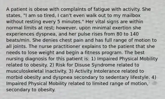 A patient is obese with complaints of fatigue with activity. She states, "I am so tired, I can't even walk out to my mailbox without resting every 5 minutes." Her vital signs are within normal limits at rest; however, upon minimal exertion she experiences dyspnea, and her pulse rises from 80 to 140 beats/min. She denies chest pain and has full range of motion to all joints. The nurse practitioner explains to the patient that she needs to lose weight and begin a fitness program. The best nursing diagnosis for this patient is: 1) Impaired Physical Mobility related to obesity. 2) Risk for Disuse Syndrome related to musculoskeletal inactivity. 3) Activity Intolerance related to morbid obesity and dyspnea secondary to sedentary lifestyle. 4) Impaired Physical Mobility related to limited range of motion, secondary to obesity.