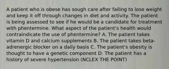 A patient who is obese has sough care after failing to lose weight and keep it off through changes in diet and activity. The patient is being assessed to see if he would be a candidate for treatment with phentermine. What aspect of the patient's health would contraindicate the use of phentermine? A. The patient takes vitamin D and calcium supplements B. The patient takes beta-adrenergic blocker on a daily basis C. The patient's obesity is thought to have a genetic component D. The patient has a history of severe hypertension (NCLEX THE POINT)