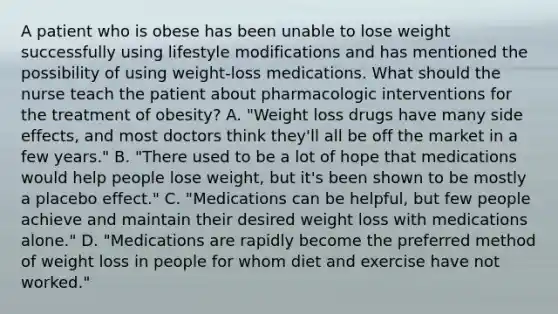 A patient who is obese has been unable to lose weight successfully using lifestyle modifications and has mentioned the possibility of using weight-loss medications. What should the nurse teach the patient about pharmacologic interventions for the treatment of obesity? A. "Weight loss drugs have many side effects, and most doctors think they'll all be off the market in a few years." B. "There used to be a lot of hope that medications would help people lose weight, but it's been shown to be mostly a placebo effect." C. "Medications can be helpful, but few people achieve and maintain their desired weight loss with medications alone." D. "Medications are rapidly become the preferred method of weight loss in people for whom diet and exercise have not worked."