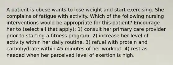 A patient is obese wants to lose weight and start exercising. She complains of fatigue with activity. Which of the following nursing interventions would be appropriate for this patient? Encourage her to (select all that apply): 1) consult her primary care provider prior to starting a fitness program. 2) increase her level of activity within her daily routine. 3) refuel with protein and carbohydrate within 45 minutes of her workout. 4) rest as needed when her perceived level of exertion is high.