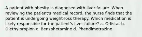 A patient with obesity is diagnosed with liver failure. When reviewing the patient's medical record, the nurse finds that the patient is undergoing weight-loss therapy. Which medication is likely responsible for the patient's liver failure? a. Orlistat b. Diethylpropion c. Benzphetamine d. Phendimetrazine