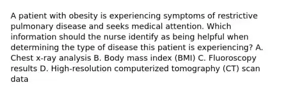 A patient with obesity is experiencing symptoms of restrictive pulmonary disease and seeks medical attention. Which information should the nurse identify as being helpful when determining the type of disease this patient is experiencing? A. Chest x-ray analysis B. Body mass index (BMI) C. Fluoroscopy results D. High-resolution computerized tomography (CT) scan data