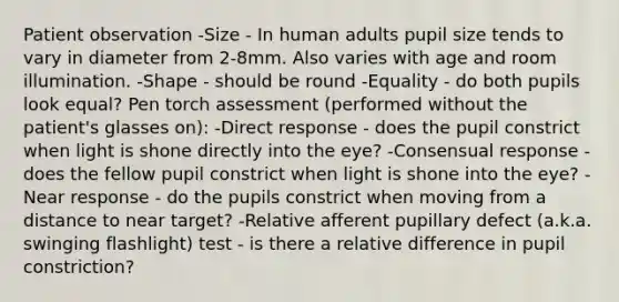 Patient observation -Size - In human adults pupil size tends to vary in diameter from 2-8mm. Also varies with age and room illumination. -Shape - should be round -Equality - do both pupils look equal? Pen torch assessment (performed without the patient's glasses on): -Direct response - does the pupil constrict when light is shone directly into the eye? -Consensual response - does the fellow pupil constrict when light is shone into the eye? -Near response - do the pupils constrict when moving from a distance to near target? -Relative afferent pupillary defect (a.k.a. swinging flashlight) test - is there a relative difference in pupil constriction?