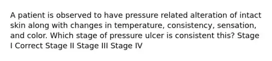 A patient is observed to have pressure related alteration of intact skin along with changes in temperature, consistency, sensation, and color. Which stage of pressure ulcer is consistent this? Stage I Correct Stage II Stage III Stage IV