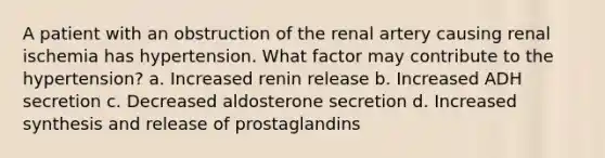 A patient with an obstruction of the renal artery causing renal ischemia has hypertension. What factor may contribute to the hypertension? a. Increased renin release b. Increased ADH secretion c. Decreased aldosterone secretion d. Increased synthesis and release of prostaglandins