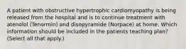 A patient with obstructive hypertrophic cardiomyopathy is being released from the hospital and is to continue treatment with atenolol (Tenormin) and disopyramide (Norpace) at home. Which information should be included in the patients teaching plan? (Select all that apply.)