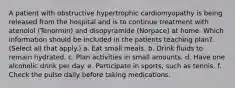 A patient with obstructive hypertrophic cardiomyopathy is being released from the hospital and is to continue treatment with atenolol (Tenormin) and disopyramide (Norpace) at home. Which information should be included in the patients teaching plan? (Select all that apply.) a. Eat small meals. b. Drink fluids to remain hydrated. c. Plan activities in small amounts. d. Have one alcoholic drink per day. e. Participate in sports, such as tennis. f. Check the pulse daily before taking medications.