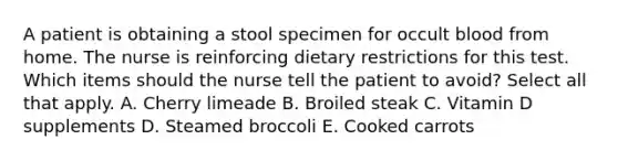 A patient is obtaining a stool specimen for occult blood from home. The nurse is reinforcing dietary restrictions for this test. Which items should the nurse tell the patient to avoid? Select all that apply. A. Cherry limeade B. Broiled steak C. Vitamin D supplements D. Steamed broccoli E. Cooked carrots