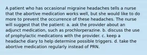 A patient who has occasional migraine headaches tells a nurse that the abortive medication works well, but she would like to do more to prevent the occurrence of these headaches. The nurse will suggest that the patient: a. ask the provider about an adjunct medication, such as prochlorperazine. b. discuss the use of prophylactic medications with the provider. c. keep a headache diary to help determine possible triggers. d. take the abortive medication regularly instead of PRN.