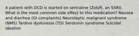 A patient with OCD is started on sertraline (Zoloft, an SSRI). What is the most common side effect to this medication? Nausea and diarrhea (GI complaints) Neuroleptic malignant syndrome (NMS) Tardive dyskinesia (TD) Serotonin syndrome Suicidal ideation