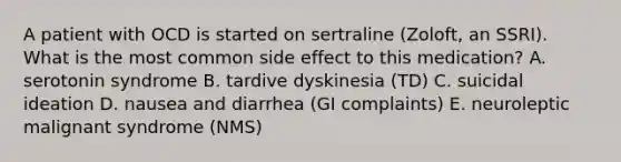 A patient with OCD is started on sertraline (Zoloft, an SSRI). What is the most common side effect to this medication? A. serotonin syndrome B. tardive dyskinesia (TD) C. suicidal ideation D. nausea and diarrhea (GI complaints) E. neuroleptic malignant syndrome (NMS)