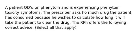 A patient OD'd on phenytoin and is experiencing phenytoin toxicity symptoms. The prescriber asks ho much drug the patient has consumed because he wishes to calculate how long it will take the patient to clear the drug. The RPh offers the following correct advice. (Select all that apply)