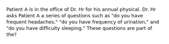 Patient A is in the office of Dr. Hr for his annual physical. Dr. Hr asks Patient A a series of questions such as "do you have frequent headaches," "do you have frequency of urination," and "do you have difficulty sleeping." These questions are part of the?