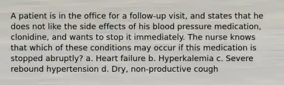 A patient is in the office for a follow-up visit, and states that he does not like the side effects of his blood pressure medication, clonidine, and wants to stop it immediately. The nurse knows that which of these conditions may occur if this medication is stopped abruptly? a. Heart failure b. Hyperkalemia c. Severe rebound hypertension d. Dry, non-productive cough