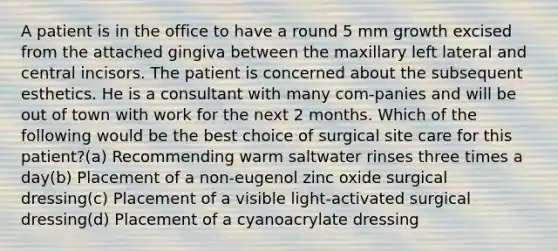 A patient is in the office to have a round 5 mm growth excised from the attached gingiva between the maxillary left lateral and central incisors. The patient is concerned about the subsequent esthetics. He is a consultant with many com-panies and will be out of town with work for the next 2 months. Which of the following would be the best choice of surgical site care for this patient?(a) Recommending warm saltwater rinses three times a day(b) Placement of a non-eugenol zinc oxide surgical dressing(c) Placement of a visible light-activated surgical dressing(d) Placement of a cyanoacrylate dressing