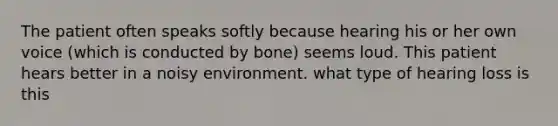 The patient often speaks softly because hearing his or her own voice (which is conducted by bone) seems loud. This patient hears better in a noisy environment. what type of hearing loss is this