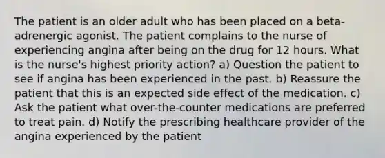 The patient is an older adult who has been placed on a beta-adrenergic agonist. The patient complains to the nurse of experiencing angina after being on the drug for 12 hours. What is the nurse's highest priority action? a) Question the patient to see if angina has been experienced in the past. b) Reassure the patient that this is an expected side effect of the medication. c) Ask the patient what over-the-counter medications are preferred to treat pain. d) Notify the prescribing healthcare provider of the angina experienced by the patient