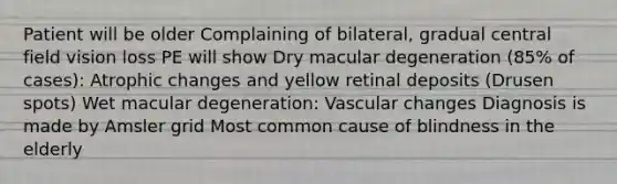 Patient will be older Complaining of bilateral, gradual central field vision loss PE will show Dry macular degeneration (85% of cases): Atrophic changes and yellow retinal deposits (Drusen spots) Wet macular degeneration: Vascular changes Diagnosis is made by Amsler grid Most common cause of blindness in the elderly