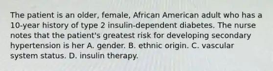 The patient is an older, female, African American adult who has a 10-year history of type 2 insulin-dependent diabetes. The nurse notes that the patient's greatest risk for developing secondary hypertension is her A. gender. B. ethnic origin. C. vascular system status. D. insulin therapy.