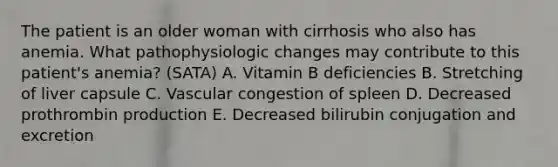 The patient is an older woman with cirrhosis who also has anemia. What pathophysiologic changes may contribute to this patient's anemia? (SATA) A. Vitamin B deficiencies B. Stretching of liver capsule C. Vascular congestion of spleen D. Decreased prothrombin production E. Decreased bilirubin conjugation and excretion