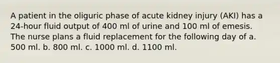 A patient in the oliguric phase of acute kidney injury (AKI) has a 24-hour fluid output of 400 ml of urine and 100 ml of emesis. The nurse plans a fluid replacement for the following day of a. 500 ml. b. 800 ml. c. 1000 ml. d. 1100 ml.