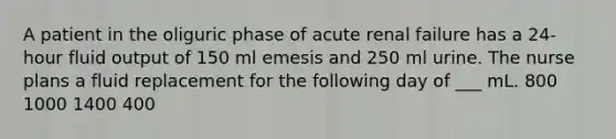 A patient in the oliguric phase of acute renal failure has a 24-hour fluid output of 150 ml emesis and 250 ml urine. The nurse plans a fluid replacement for the following day of ___ mL. 800 1000 1400 400