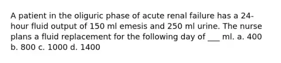 A patient in the oliguric phase of acute renal failure has a 24-hour fluid output of 150 ml emesis and 250 ml urine. The nurse plans a fluid replacement for the following day of ___ ml. a. 400 b. 800 c. 1000 d. 1400