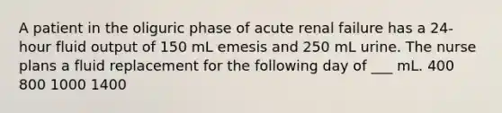 A patient in the oliguric phase of acute renal failure has a 24-hour fluid output of 150 mL emesis and 250 mL urine. The nurse plans a fluid replacement for the following day of ___ mL. 400 800 1000 1400